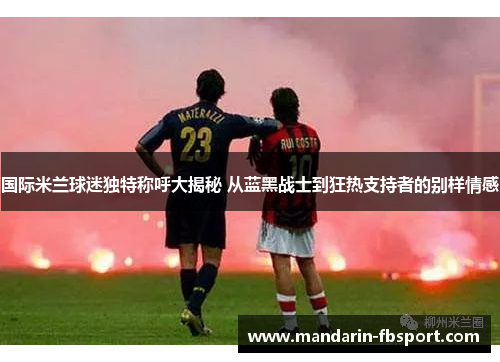 国际米兰球迷独特称呼大揭秘 从蓝黑战士到狂热支持者的别样情感