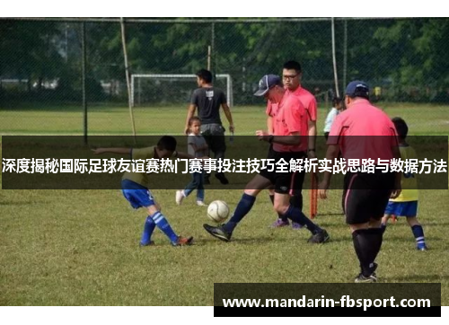 深度揭秘国际足球友谊赛热门赛事投注技巧全解析实战思路与数据方法